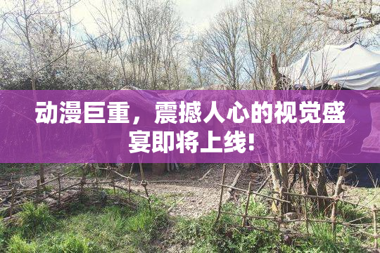 动漫巨重，震撼人心的视觉盛宴即将上线!