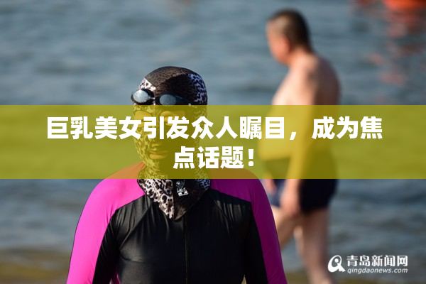 巨乳美女引发众人瞩目，成为焦点话题！
