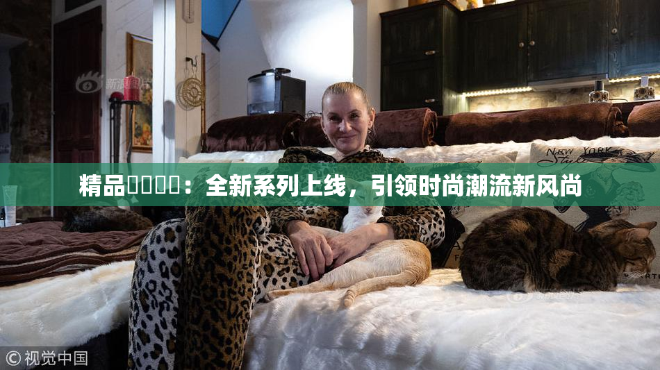 精品❌‌❌‌：全新系列上线，引领时尚潮流新风尚