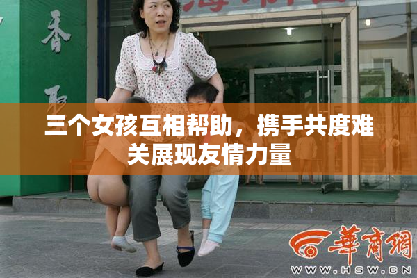 三个女孩互相帮助，携手共度难关展现友情力量
