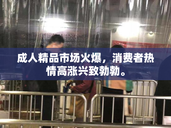 成人精品市场火爆，消费者热情高涨兴致勃勃。