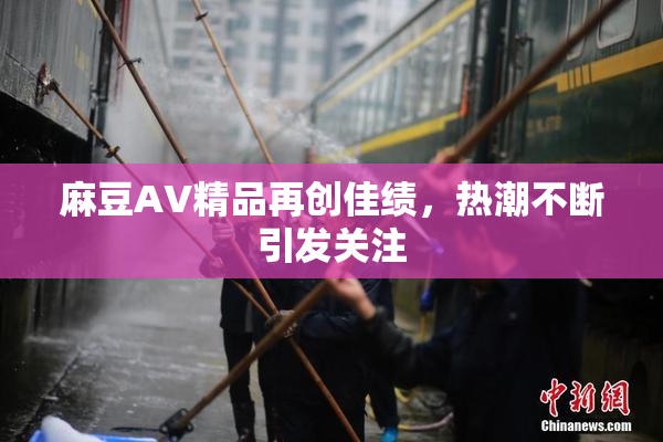 麻豆AV精品再创佳绩，热潮不断引发关注