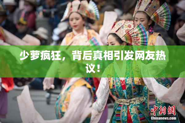 少萝疯狂，背后真相引发网友热议！