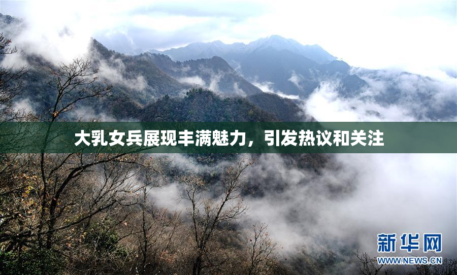 大乳女兵展现丰满魅力，引发热议和关注