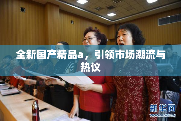 全新国产精品a，引领市场潮流与热议