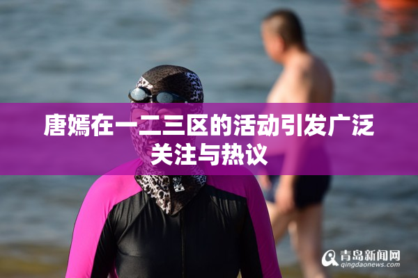 唐嫣在一二三区的活动引发广泛关注与热议