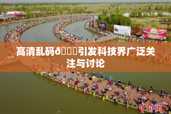 高清乱码🔞引发科技界广泛关注与讨论