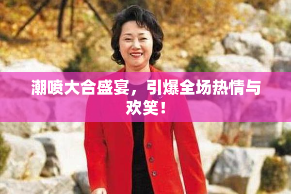 潮喷大合盛宴，引爆全场热情与欢笑！