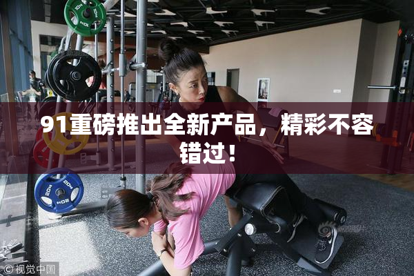 91重磅推出全新产品，精彩不容错过！