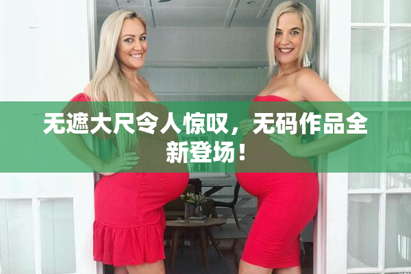 无遮大尺令人惊叹，无码作品全新登场！