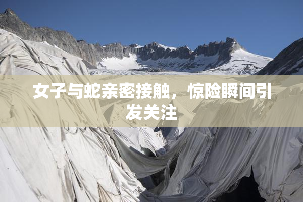 女子与蛇亲密接触，惊险瞬间引发关注