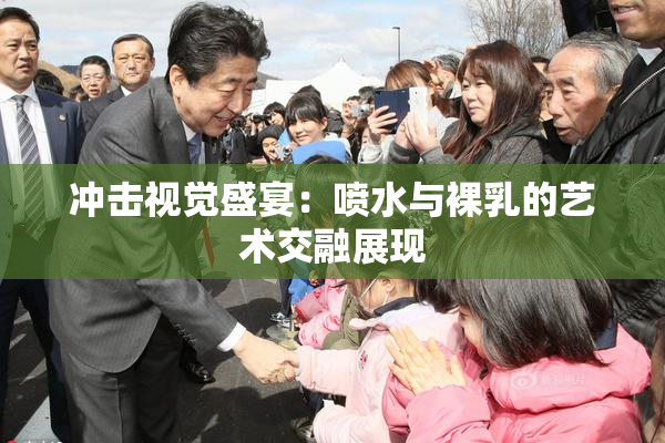 冲击视觉盛宴：喷水与裸乳的艺术交融展现