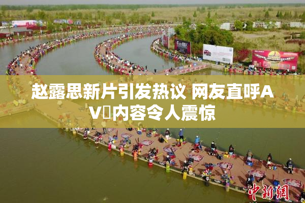 赵露思新片引发热议 网友直呼AV婬内容令人震惊