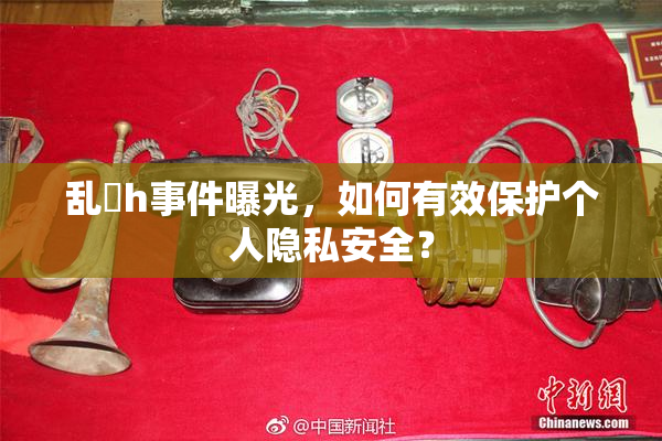 乱婬h事件曝光，如何有效保护个人隐私安全？