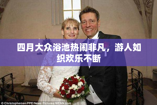 四月大众浴池热闹非凡，游人如织欢乐不断