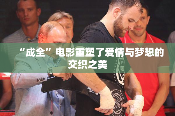 “成全”电影重塑了爱情与梦想的交织之美