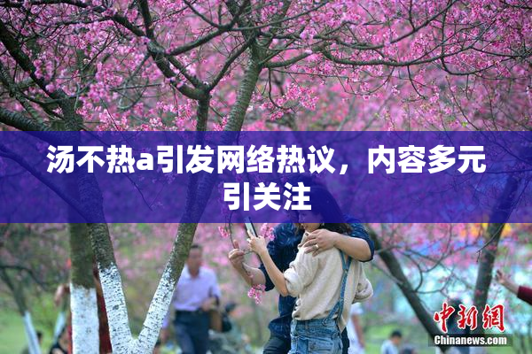 汤不热a引发网络热议，内容多元引关注