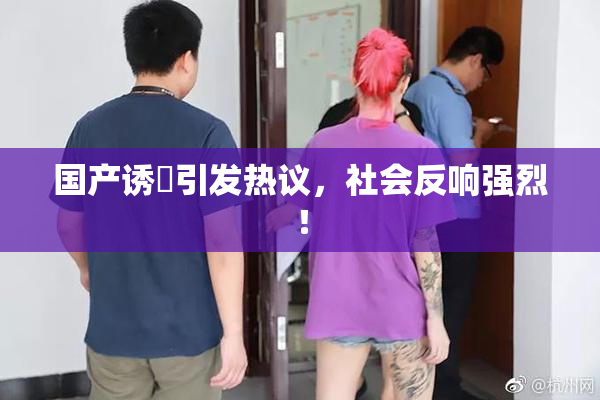 国产诱奷引发热议，社会反响强烈！