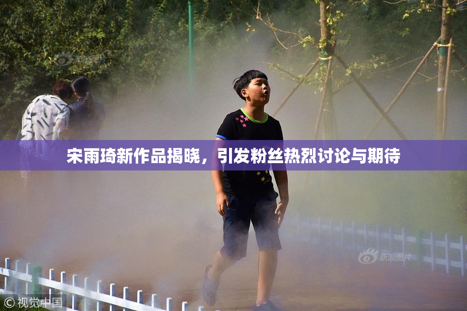 宋雨琦新作品揭晓，引发粉丝热烈讨论与期待