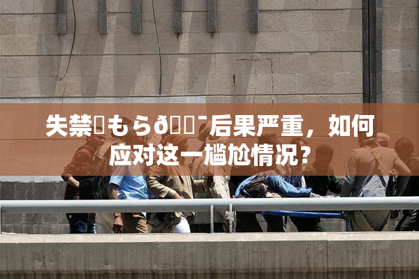 失禁✿もら🔯后果严重，如何应对这一尴尬情况？