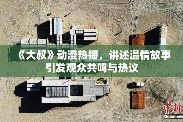 《大叔》动漫热播，讲述温情故事引发观众共鸣与热议
