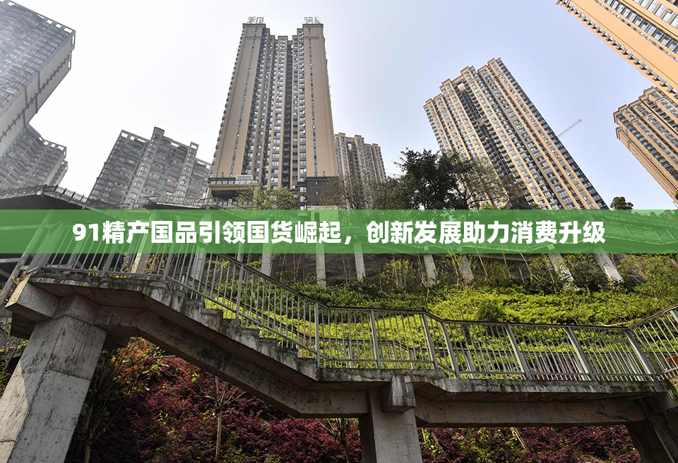 91精产国品引领国货崛起，创新发展助力消费升级