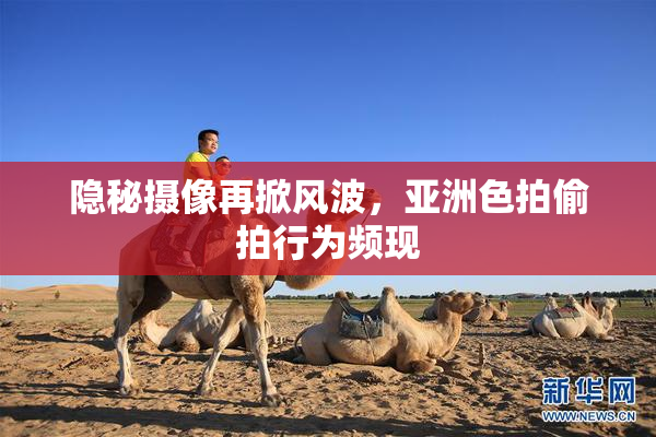 隐秘摄像再掀风波，亚洲色拍偷拍行为频现