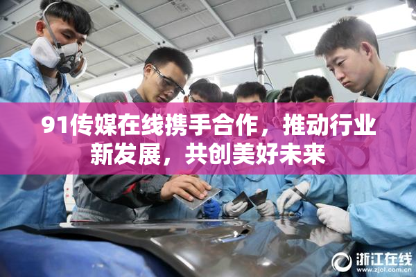 91传媒在线携手合作，推动行业新发展，共创美好未来