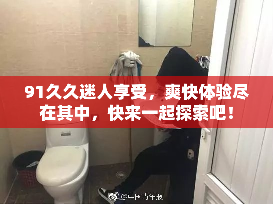 91久久迷人享受，爽快体验尽在其中，快来一起探索吧！