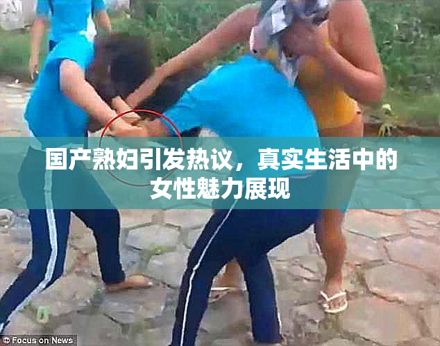 国产熟妇引发热议，真实生活中的女性魅力展现