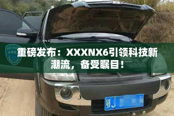 重磅发布：XXXNX6引领科技新潮流，备受瞩目！