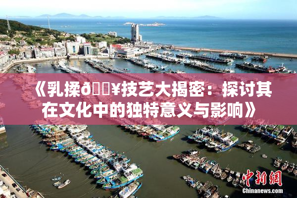 《乳揉🔥技艺大揭密：探讨其在文化中的独特意义与影响》