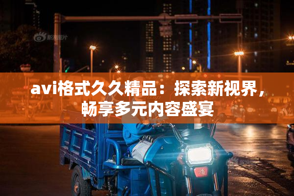 avi格式久久精品：探索新视界，畅享多元内容盛宴