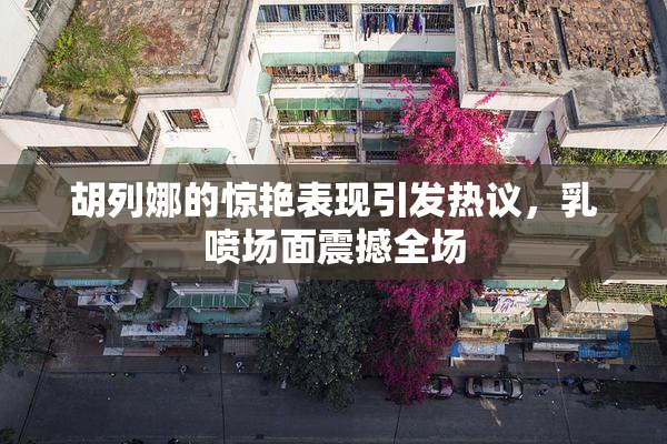 胡列娜的惊艳表现引发热议，乳喷场面震撼全场
