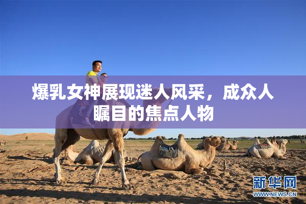 爆乳女神展现迷人风采，成众人瞩目的焦点人物