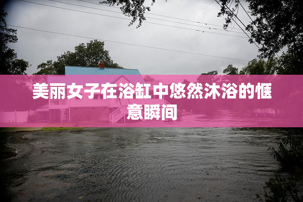 美丽女子在浴缸中悠然沐浴的惬意瞬间