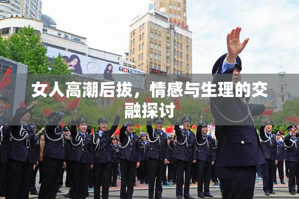 女人高潮后拔，情感与生理的交融探讨