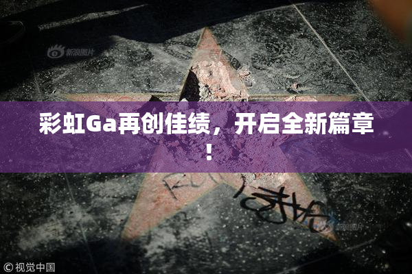 彩虹Ga再创佳绩，开启全新篇章！
