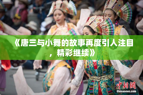 《唐三与小舞的故事再度引人注目，精彩继续》