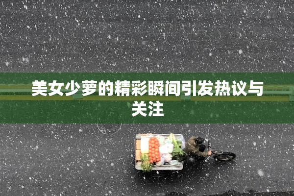 美女少萝的精彩瞬间引发热议与关注