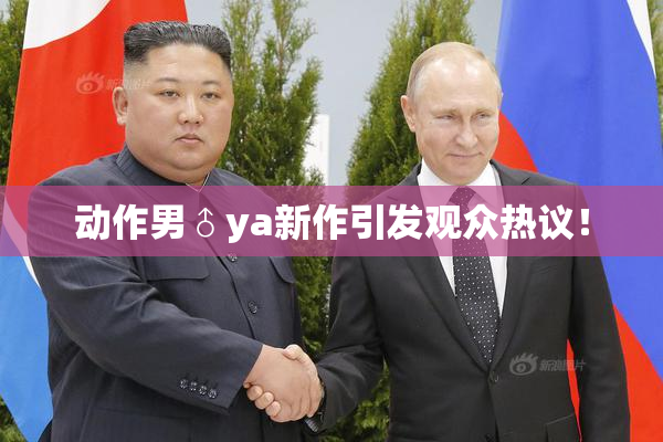 动作男♂ya新作引发观众热议！