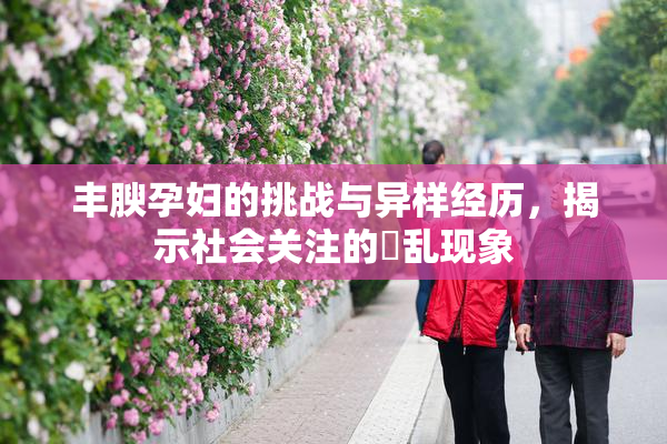 丰腴孕妇的挑战与异样经历，揭示社会关注的婬乱现象