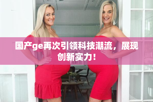 国产ge再次引领科技潮流，展现创新实力！