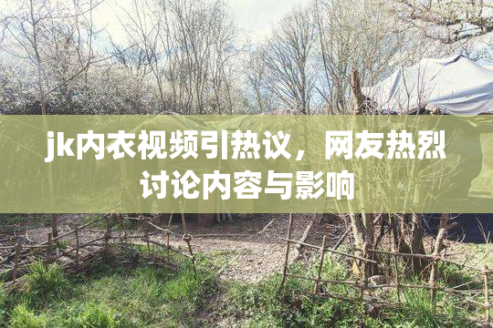 jk内衣视频引热议，网友热烈讨论内容与影响