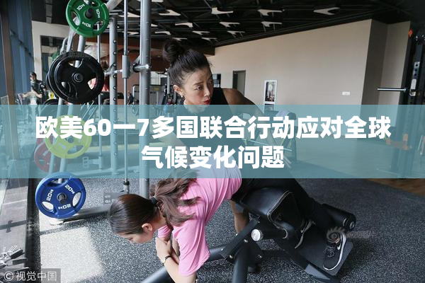 欧美60一7多国联合行动应对全球气候变化问题