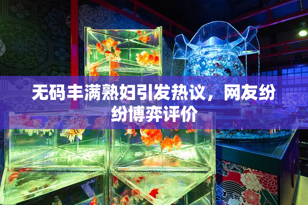 无码丰满熟妇引发热议，网友纷纷博弈评价