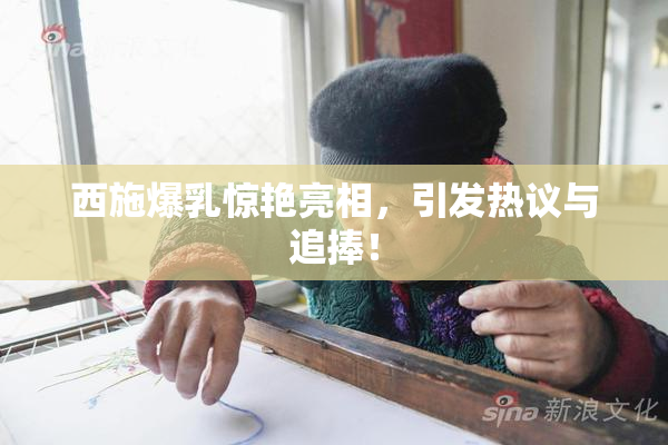 西施爆乳惊艳亮相，引发热议与追捧！