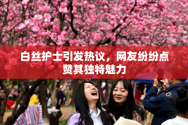 白丝护士引发热议，网友纷纷点赞其独特魅力