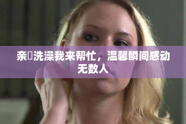 亲妺洗澡我来帮忙，温馨瞬间感动无数人
