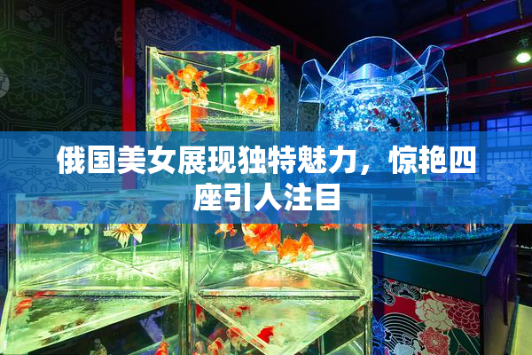 俄国美女展现独特魅力，惊艳四座引人注目
